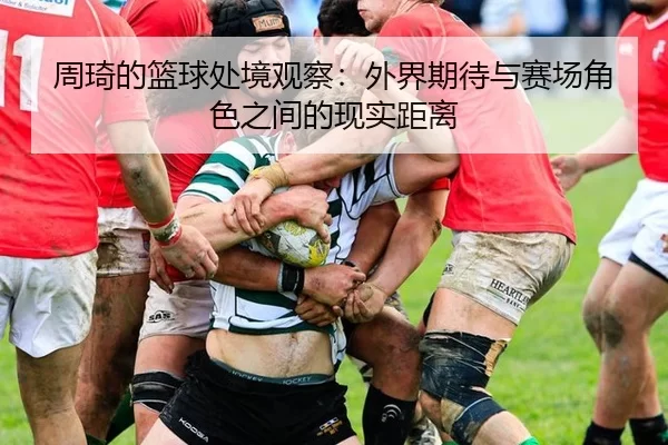 周琦的篮球处境观察：外界期待与赛场角色之间的现实距离